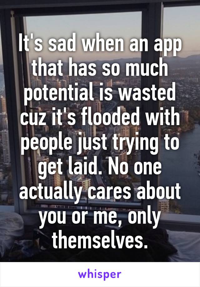 It's sad when an app that has so much potential is wasted cuz it's flooded with people just trying to get laid. No one actually cares about you or me, only themselves.