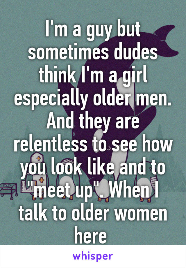 I'm a guy but sometimes dudes think I'm a girl especially older men. And they are relentless to see how you look like and to "meet up". When I talk to older women here 