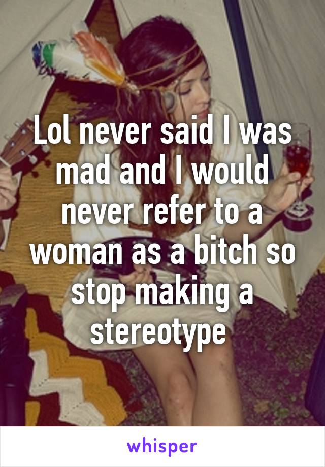 Lol never said I was mad and I would never refer to a woman as a bitch so stop making a stereotype 