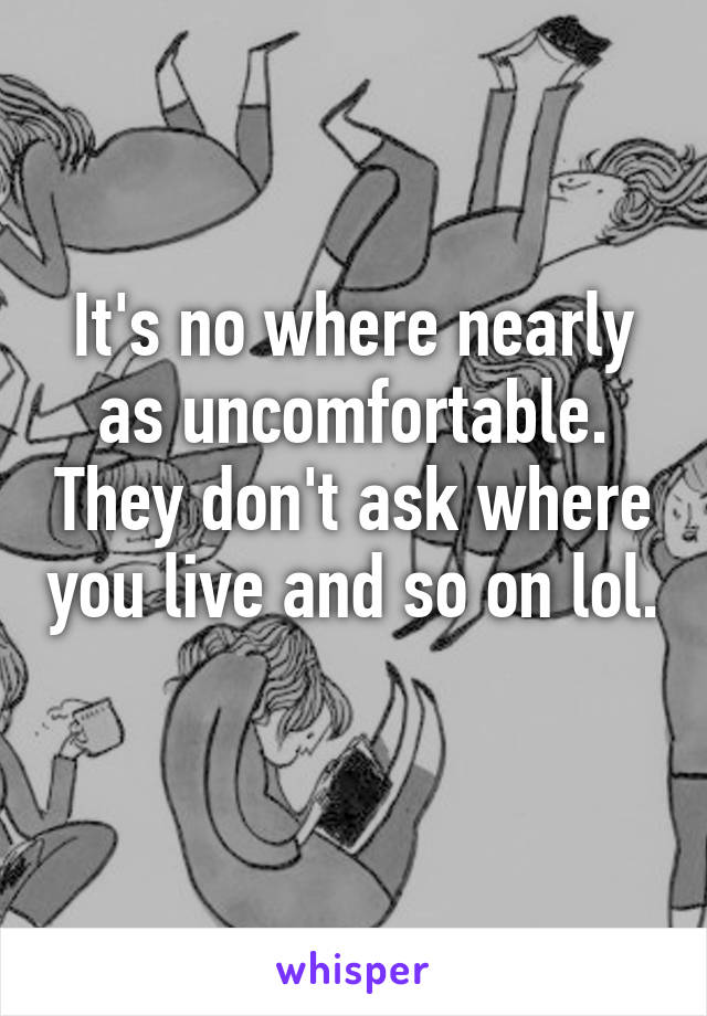 It's no where nearly as uncomfortable. They don't ask where you live and so on lol. 