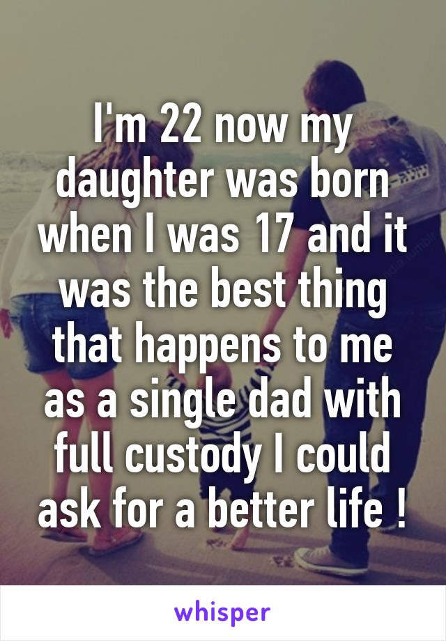 I'm 22 now my daughter was born when I was 17 and it was the best thing that happens to me as a single dad with full custody I could ask for a better life !