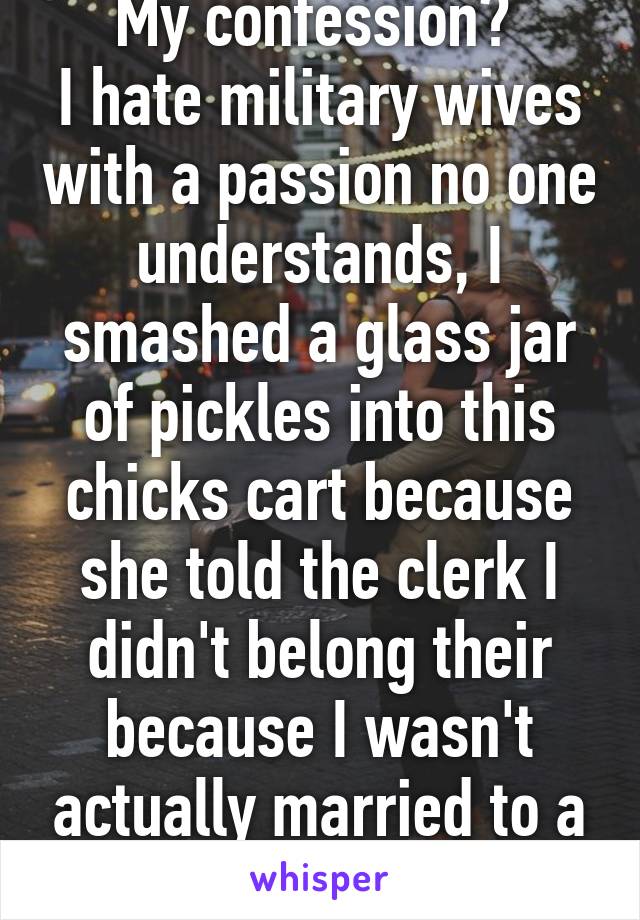 My confession? 
I hate military wives with a passion no one understands, I smashed a glass jar of pickles into this chicks cart because she told the clerk I didn't belong their because I wasn't actually married to a marine. 