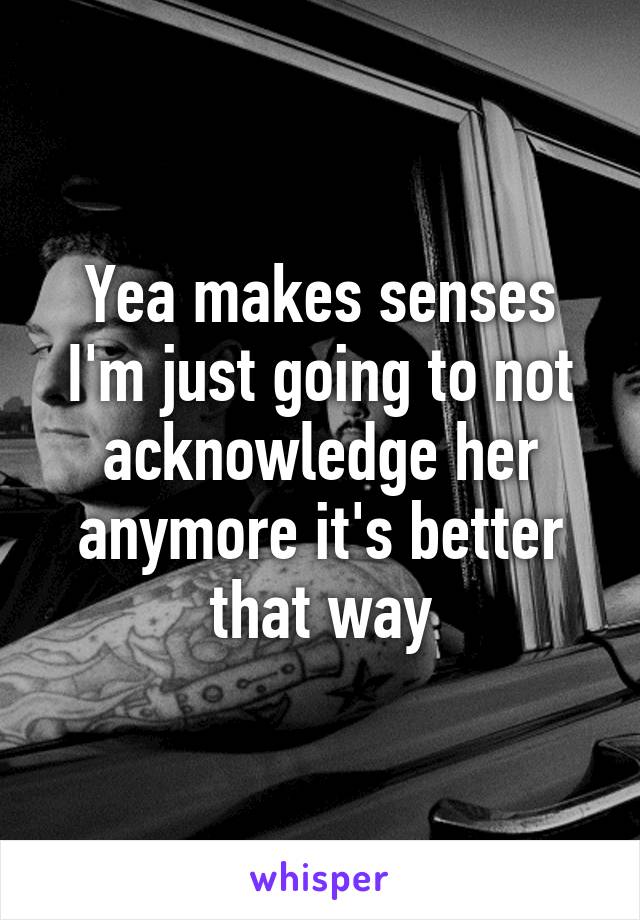 Yea makes senses I'm just going to not acknowledge her anymore it's better that way