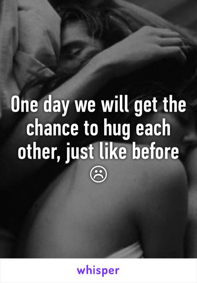 One day we will get the chance to hug each other, just like before ☹