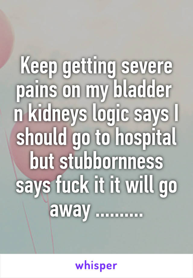 Keep getting severe pains on my bladder  n kidneys logic says I should go to hospital but stubbornness says fuck it it will go away ..........