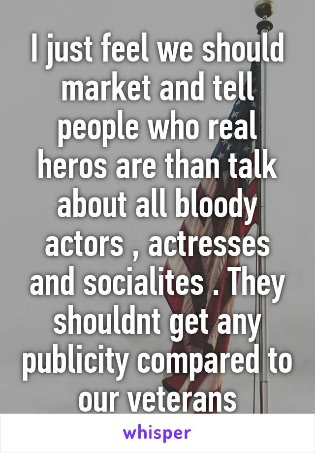 I just feel we should market and tell people who real heros are than talk about all bloody actors , actresses and socialites . They shouldnt get any publicity compared to our veterans