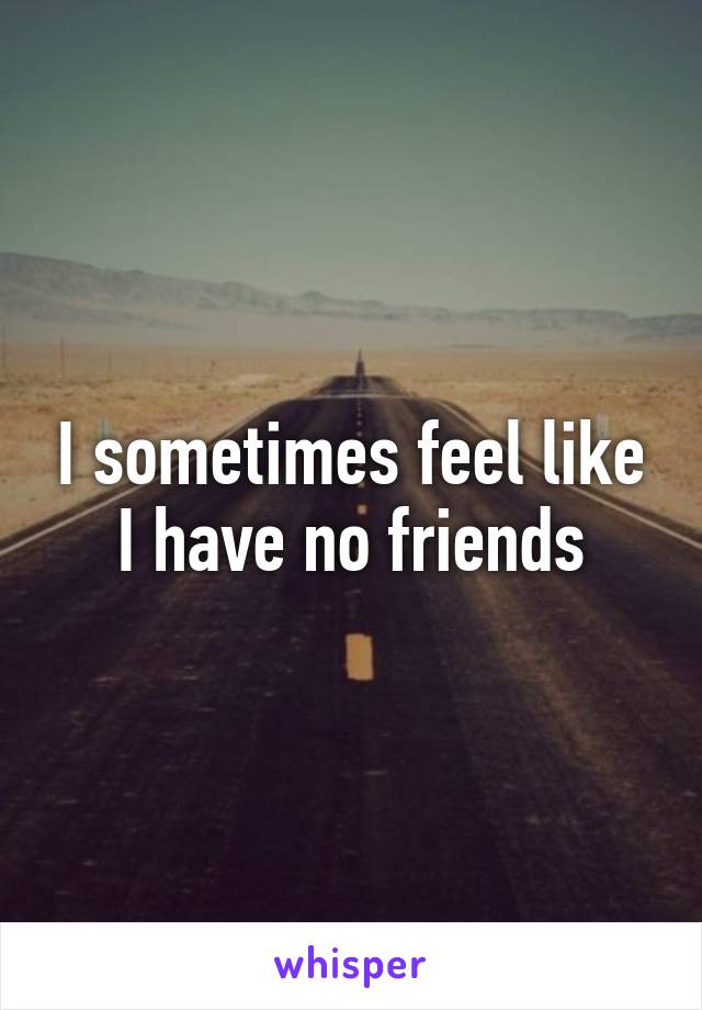 I sometimes feel like I have no friends