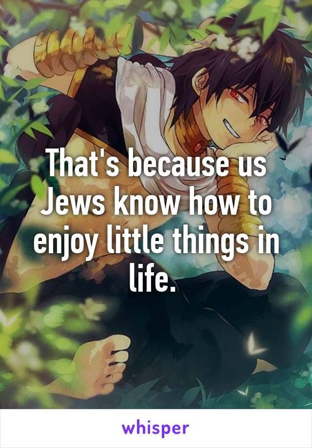 That's because us Jews know how to enjoy little things in life. 