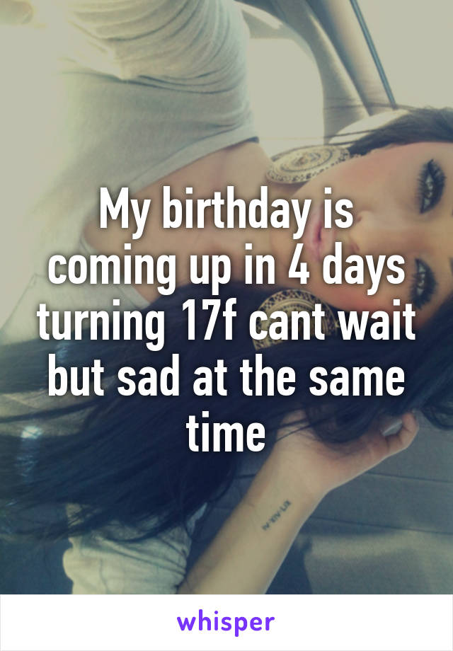 My birthday is coming up in 4 days turning 17f cant wait but sad at the same time