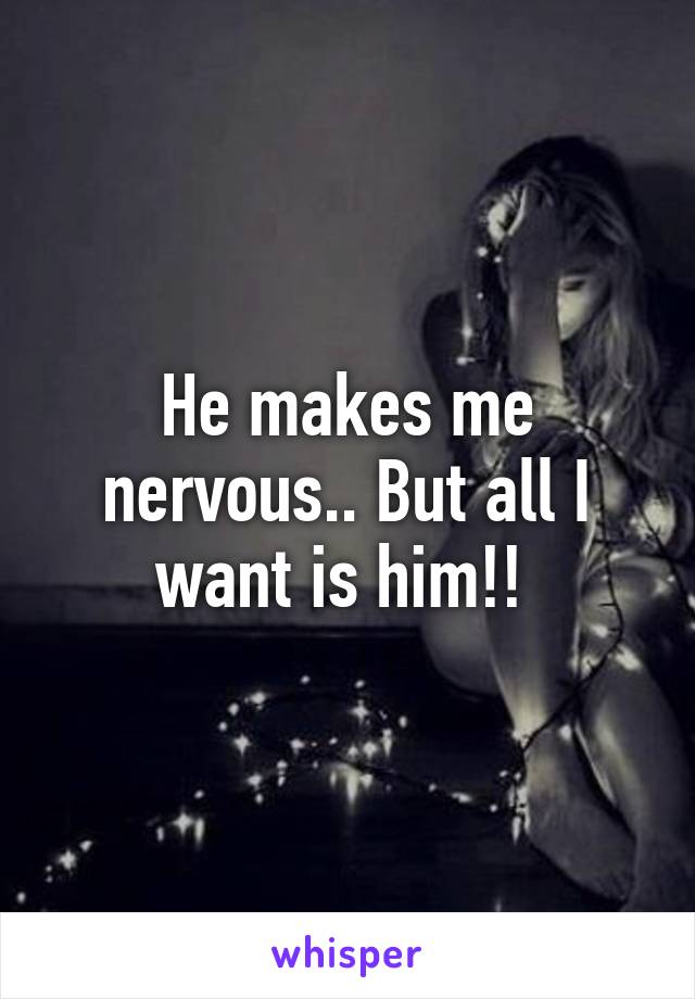 He makes me nervous.. But all I want is him!! 