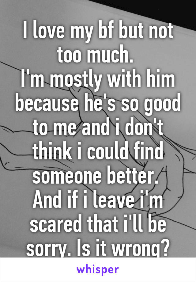 I love my bf but not too much. 
I'm mostly with him because he's so good to me and i don't think i could find someone better. 
And if i leave i'm scared that i'll be sorry. Is it wrong?