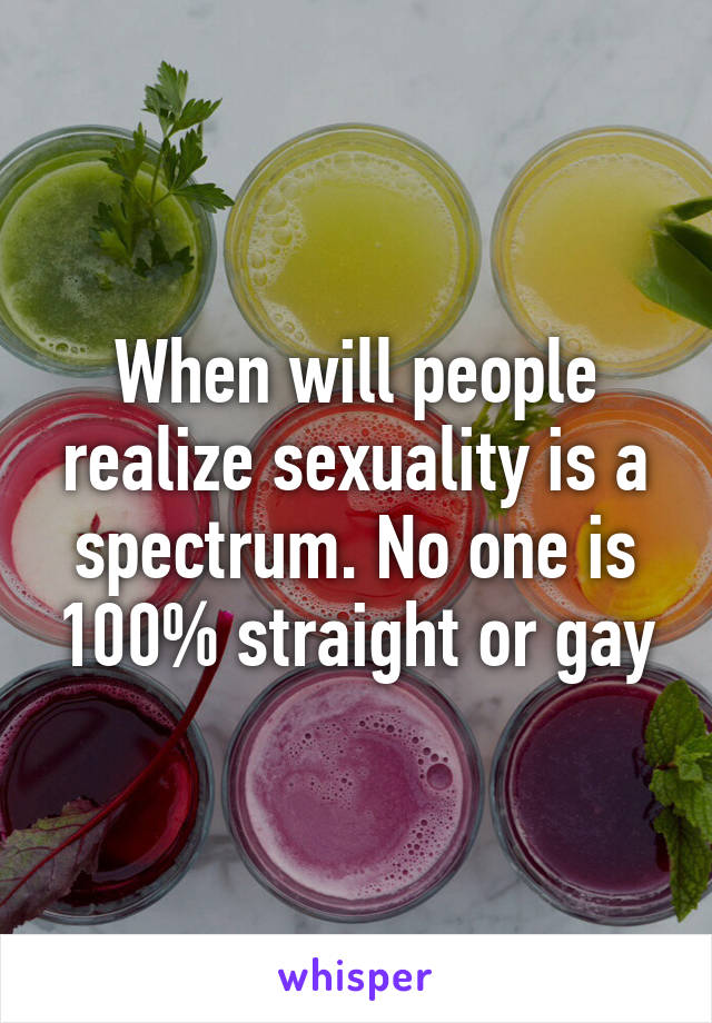 When will people realize sexuality is a spectrum. No one is 100% straight or gay