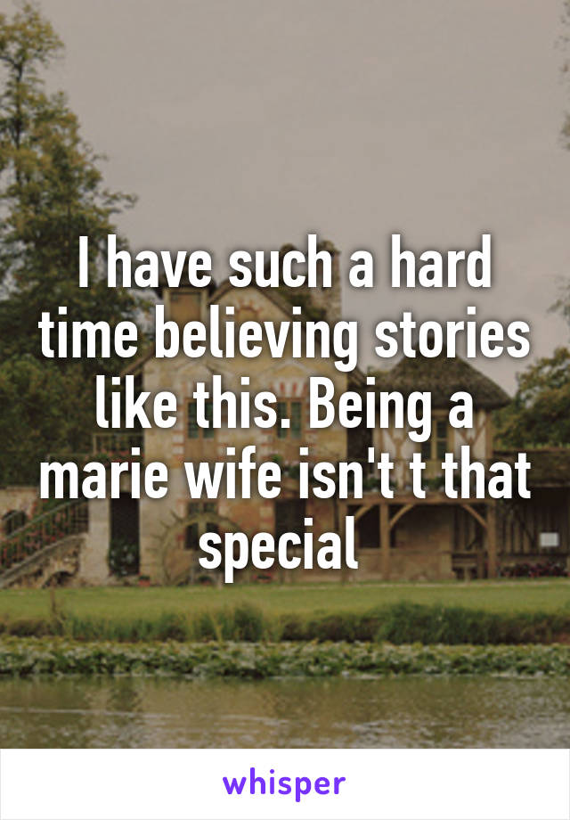 I have such a hard time believing stories like this. Being a marie wife isn't t that special 