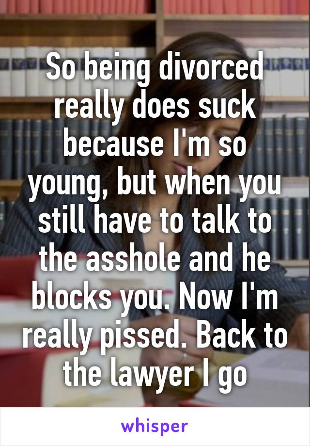 So being divorced really does suck because I'm so young, but when you still have to talk to the asshole and he blocks you. Now I'm really pissed. Back to the lawyer I go