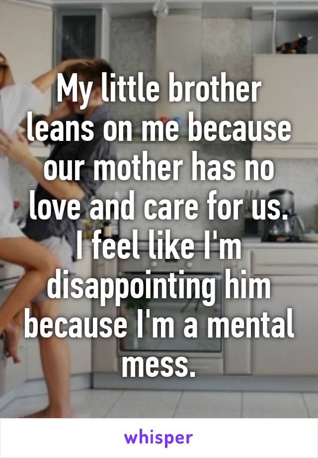 My little brother leans on me because our mother has no love and care for us.
I feel like I'm disappointing him because I'm a mental mess.