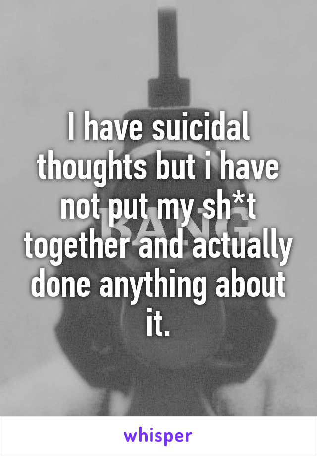 I have suicidal thoughts but i have not put my sh*t together and actually done anything about it.