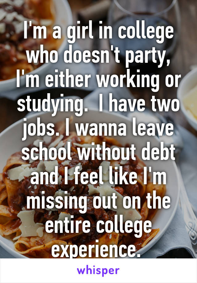 I'm a girl in college who doesn't party, I'm either working or studying.  I have two jobs. I wanna leave school without debt and I feel like I'm missing out on the entire college experience. 