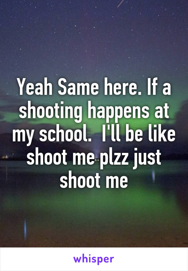 Yeah Same here. If a shooting happens at my school.  I'll be like shoot me plzz just shoot me