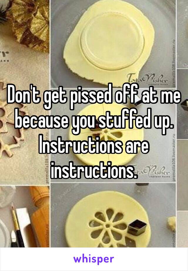 Don't get pissed off at me because you stuffed up. 
Instructions are instructions. 