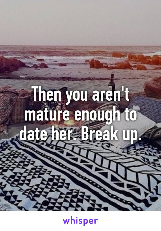 Then you aren't mature enough to date her. Break up.