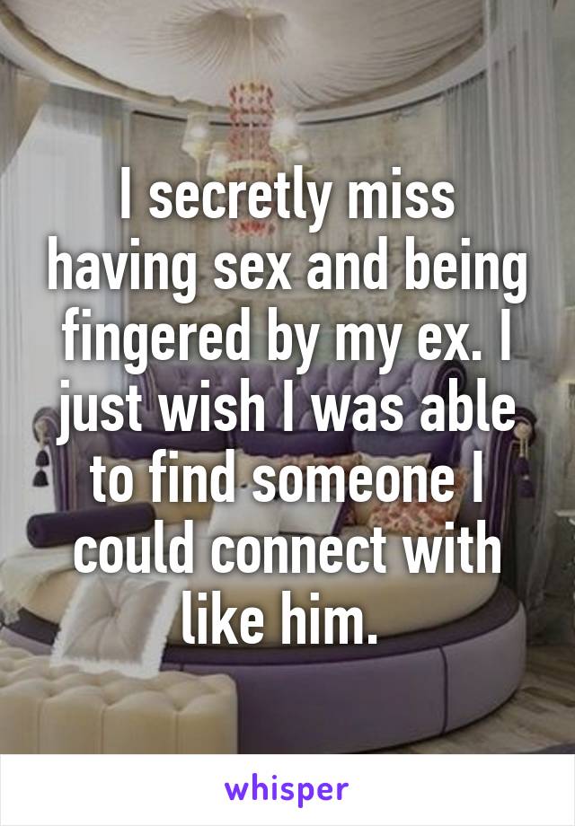 I secretly miss having sex and being fingered by my ex. I just wish I was able to find someone I could connect with like him. 