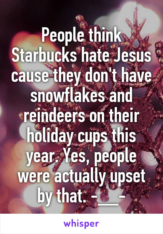 People think Starbucks hate Jesus cause they don't have snowflakes and reindeers on their holiday cups this year. Yes, people were actually upset by that. -__-