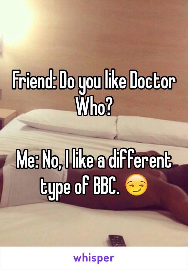 Friend: Do you like Doctor Who?

Me: No, I like a different type of BBC. 😏