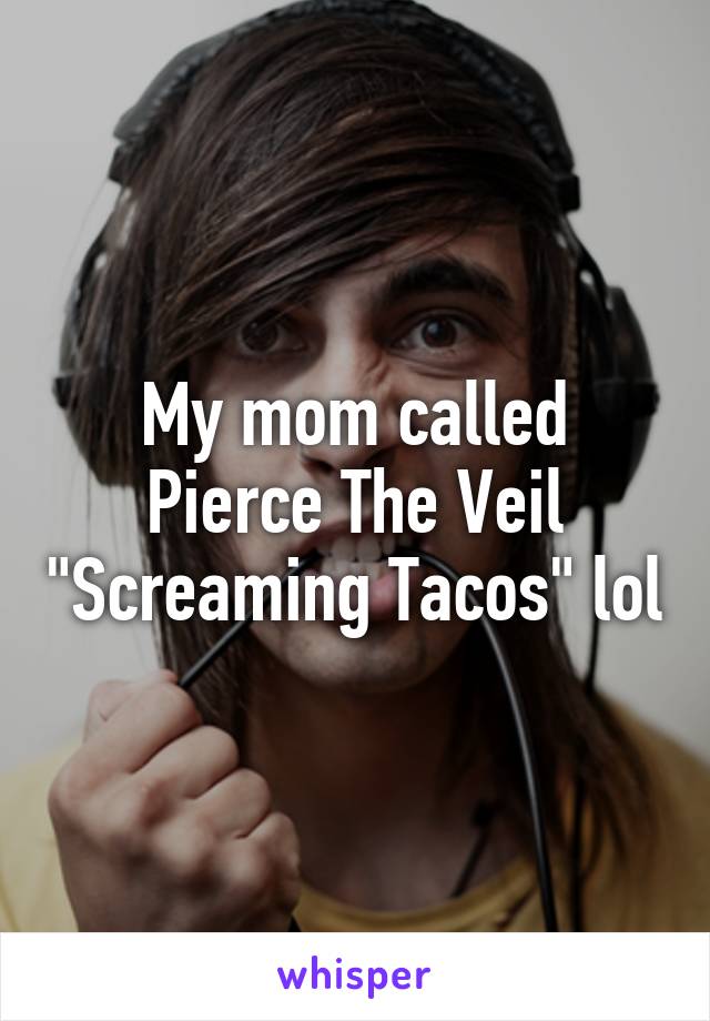 My mom called Pierce The Veil "Screaming Tacos" lol