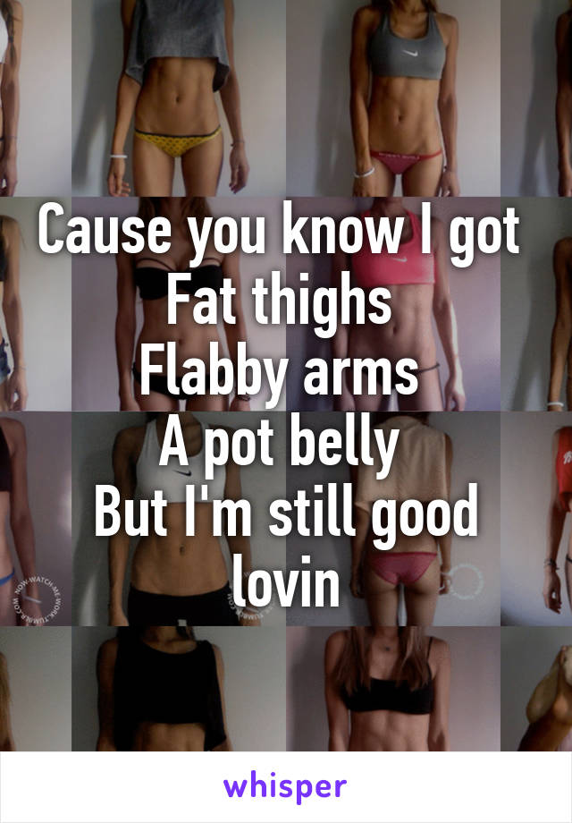 Cause you know I got 
Fat thighs 
Flabby arms 
A pot belly 
But I'm still good lovin