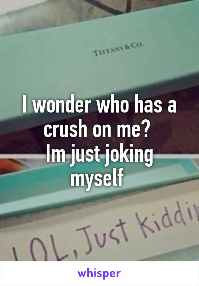 I wonder who has a crush on me? 
Im just joking myself 