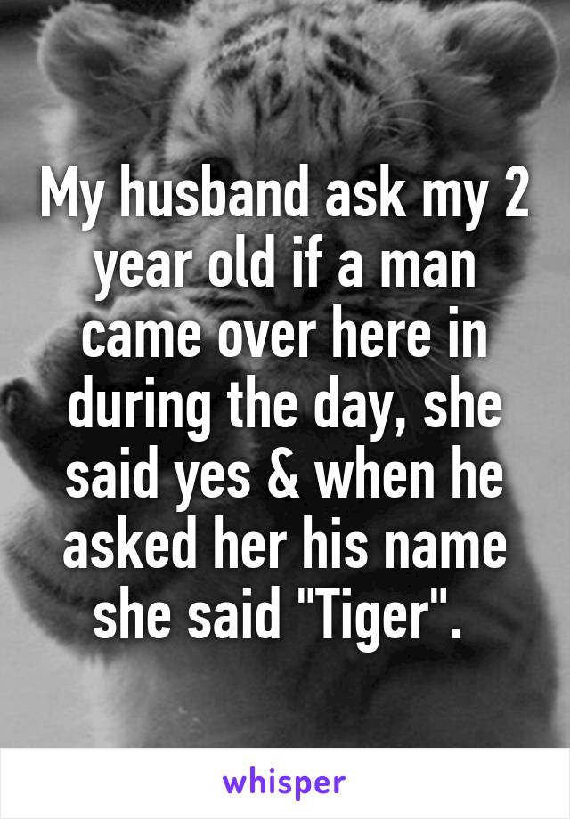 My husband ask my 2 year old if a man came over here in during the day, she said yes & when he asked her his name she said "Tiger". 