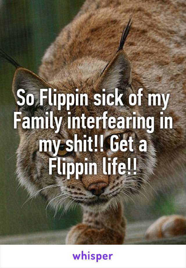 So Flippin sick of my Family interfearing in my shit!! Get a Flippin life!!