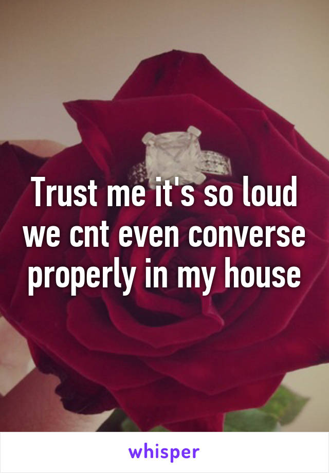 Trust me it's so loud we cnt even converse properly in my house