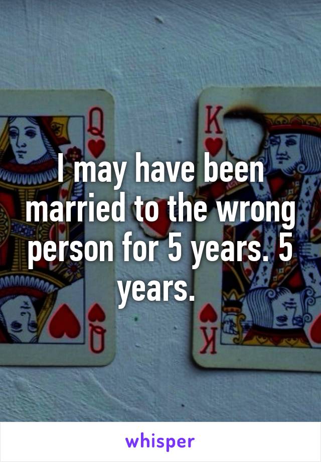 I may have been married to the wrong person for 5 years. 5 years. 