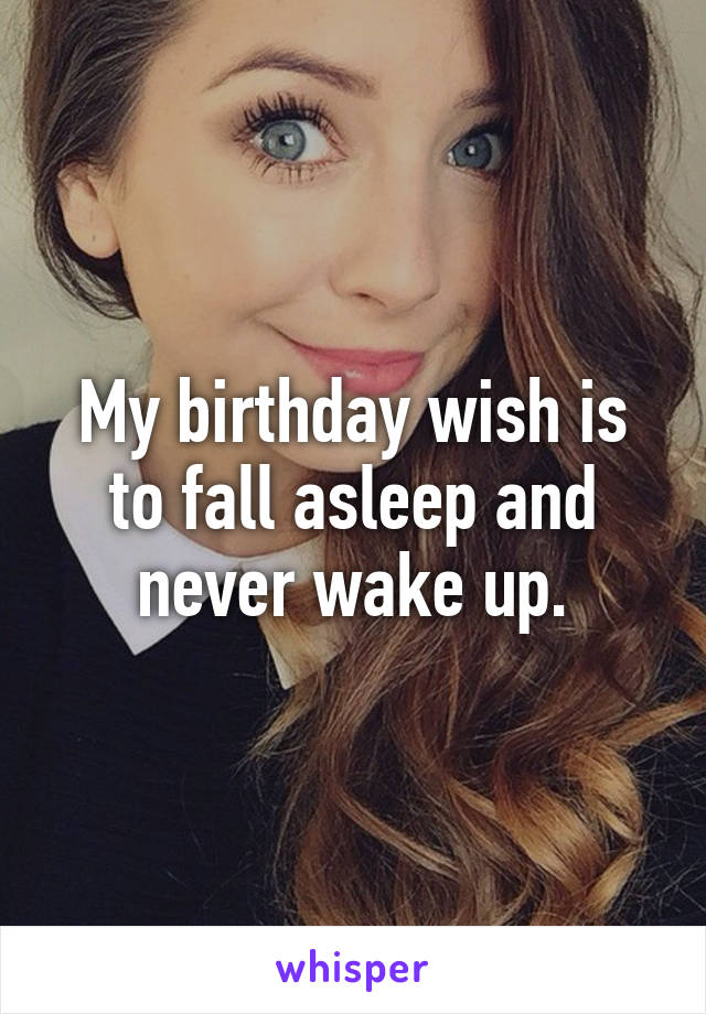 My birthday wish is to fall asleep and never wake up.