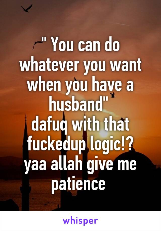 " You can do whatever you want when you have a husband" 
dafuq with that fuckedup logic!?
yaa allah give me patience 