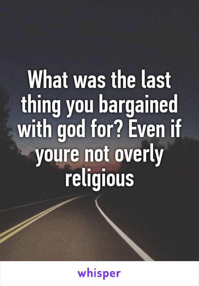 What was the last thing you bargained with god for? Even if youre not overly religious
