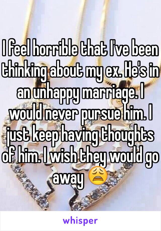 I feel horrible that I've been thinking about my ex. He's in an unhappy marriage. I would never pursue him. I just keep having thoughts of him. I wish they would go away 😩