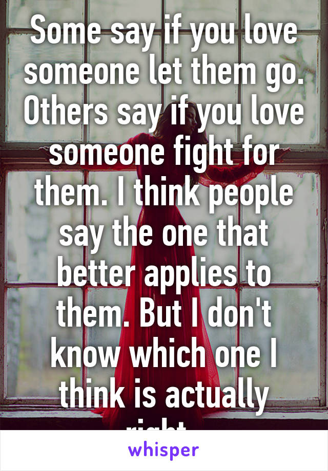 Some say if you love someone let them go. Others say if you love someone fight for them. I think people say the one that better applies to them. But I don't know which one I think is actually right. 