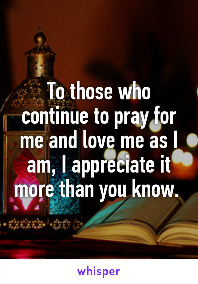 To those who continue to pray for me and love me as I am, I appreciate it more than you know. 