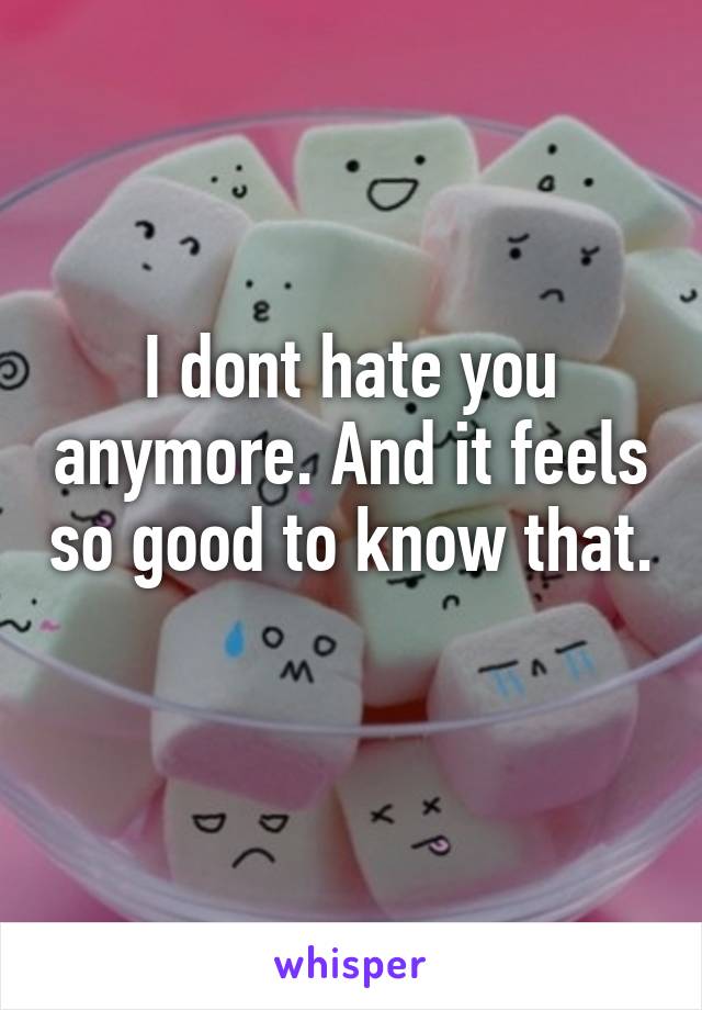 I dont hate you anymore. And it feels so good to know that. 