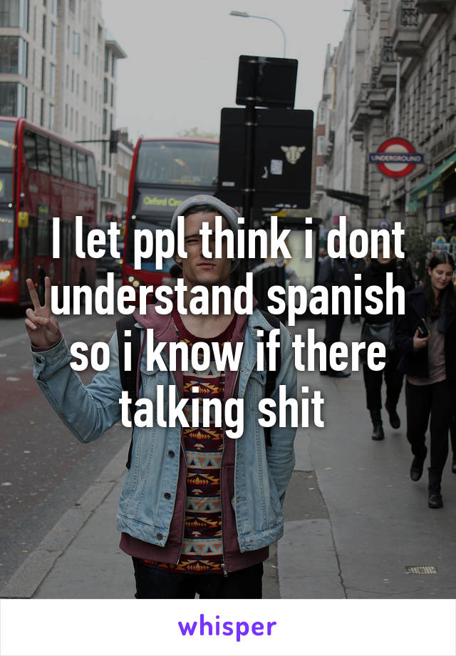 I let ppl think i dont understand spanish so i know if there talking shit 