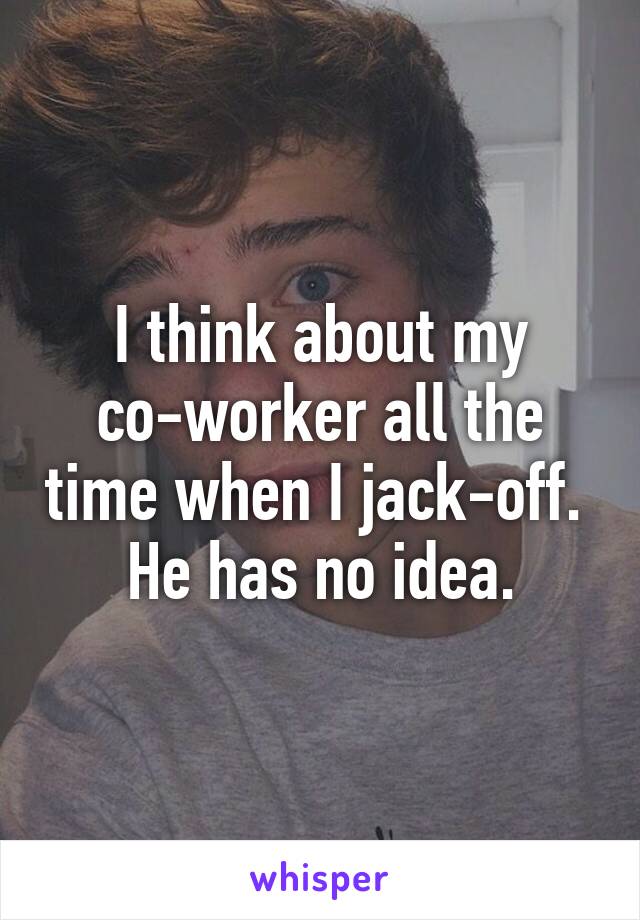 I think about my co-worker all the time when I jack-off.  He has no idea.