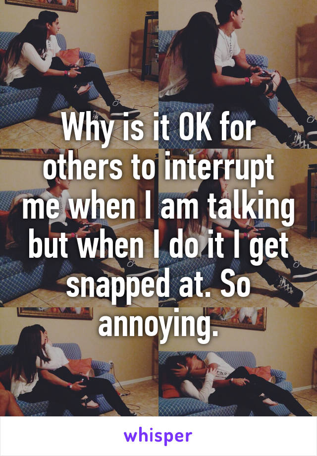 Why is it OK for others to interrupt me when I am talking but when I do it I get snapped at. So annoying.