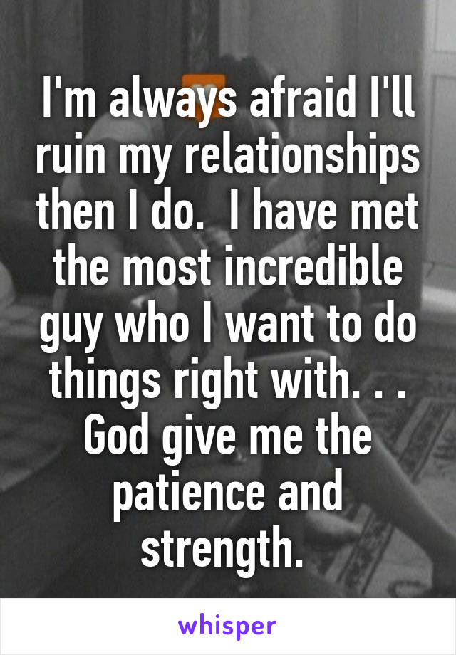 I'm always afraid I'll ruin my relationships then I do.  I have met the most incredible guy who I want to do things right with. . . God give me the patience and strength. 