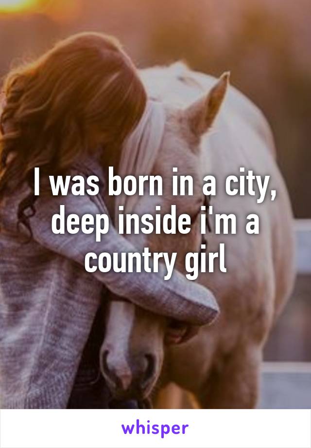 I was born in a city, deep inside i'm a country girl