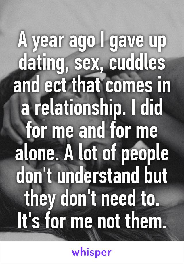 A year ago I gave up dating, sex, cuddles and ect that comes in a relationship. I did for me and for me alone. A lot of people don't understand but they don't need to. It's for me not them.