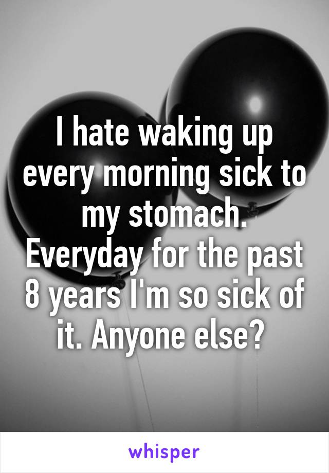 I hate waking up every morning sick to my stomach. Everyday for the past 8 years I'm so sick of it. Anyone else? 