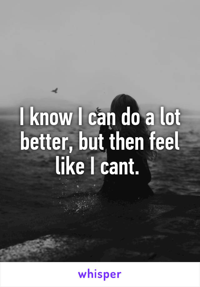 I know I can do a lot better, but then feel like I cant. 