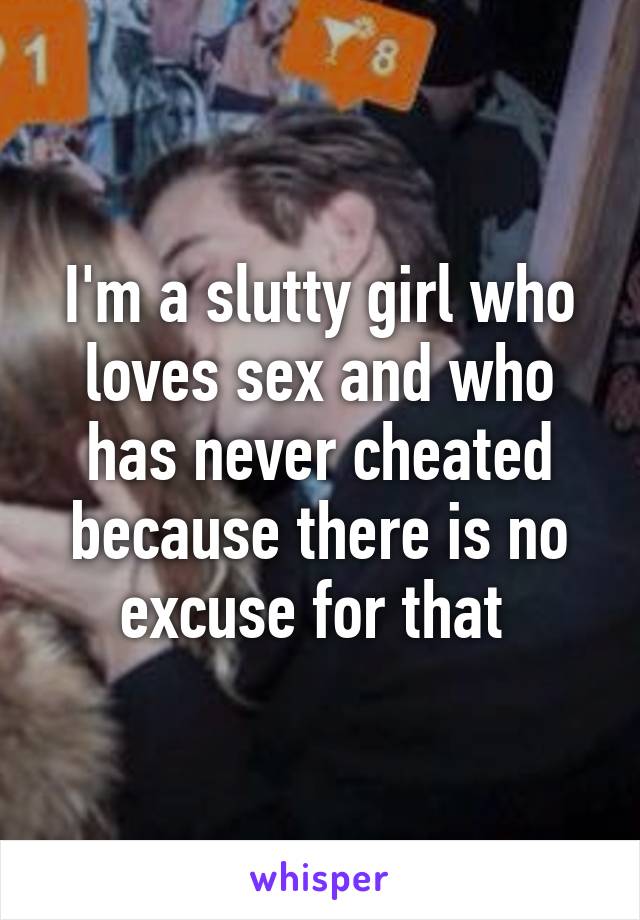 I'm a slutty girl who loves sex and who has never cheated because there is no excuse for that 